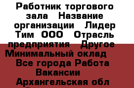 Работник торгового зала › Название организации ­ Лидер Тим, ООО › Отрасль предприятия ­ Другое › Минимальный оклад ­ 1 - Все города Работа » Вакансии   . Архангельская обл.,Северодвинск г.